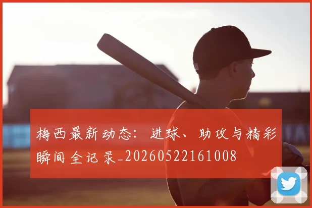 梅西最新动态:进球、助攻与精彩瞬间全记录_20260522161008