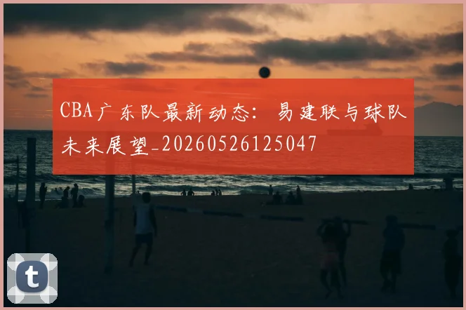 CBA广东队最新动态：易建联与球队未来展望_20260526125047