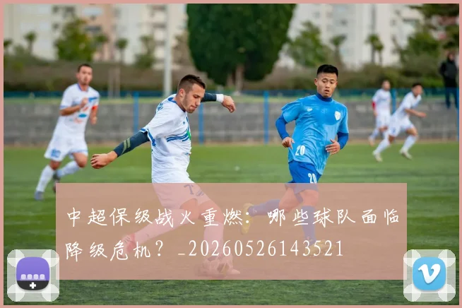 中超保级战火重燃：哪些球队面临降级危机？_20260526143521
