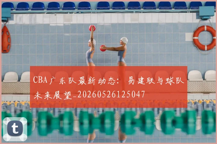 CBA广东队最新动态:易建联与球队未来展望_20260526125047