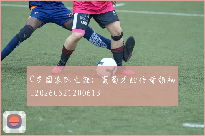 C罗国家队生涯：葡萄牙的传奇领袖_20260521200613