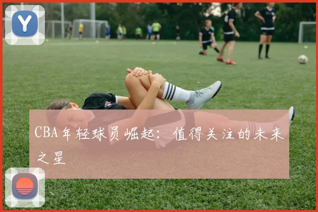 CBA年轻球员崛起:值得关注的未来之星