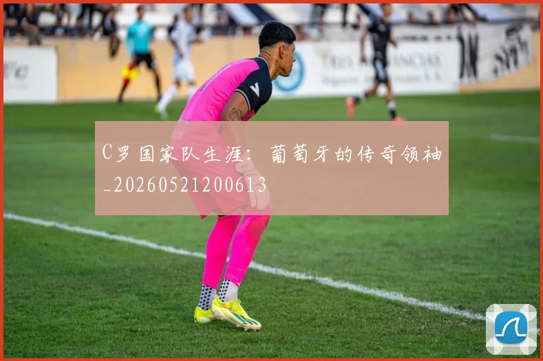 C罗国家队生涯：葡萄牙的传奇领袖_20260521200613