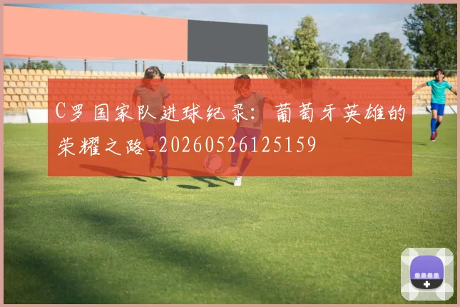C罗国家队进球纪录：葡萄牙英雄的荣耀之路_20260526125159