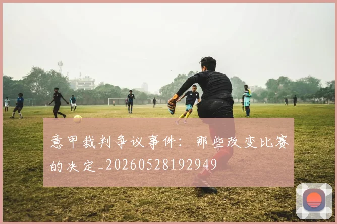 意甲裁判争议事件：那些改变比赛的决定_20260528192949